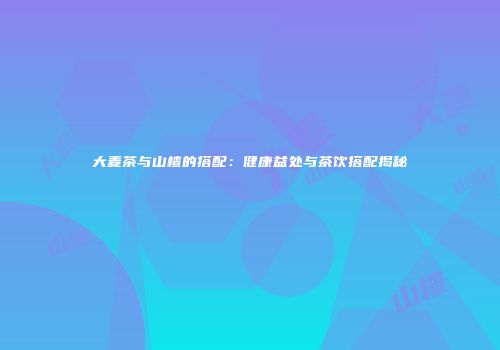 大麦茶与山楂的搭配：健康益处与茶饮搭配揭秘