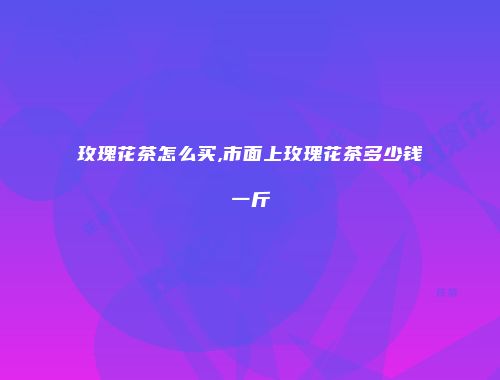 玫瑰花茶怎么买,市面上玫瑰花茶多少钱一斤