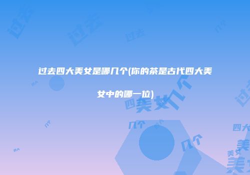 过去四大美女是哪几个(你的茶是古代四大美女中的哪一位)