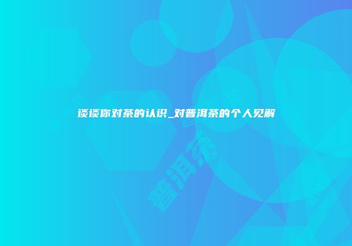 谈谈你对茶的认识_对普洱茶的个人见解