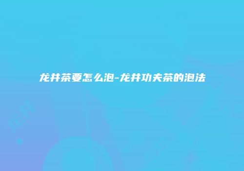 龙井茶要怎么泡-龙井功夫茶的泡法