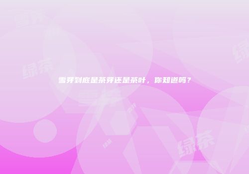 雪芽到底是茶芽还是茶叶，你知道吗？
