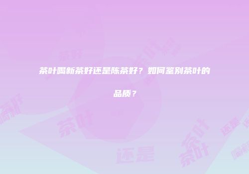 茶叶喝新茶好还是陈茶好？如何鉴别茶叶的品质？
