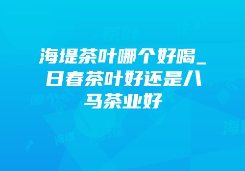 海堤茶叶哪个好喝_日春茶叶好还是八马茶业好
