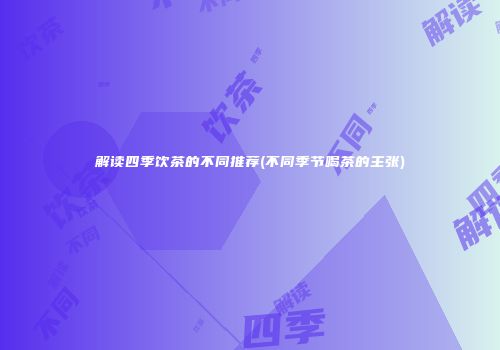 解读四季饮茶的不同推荐(不同季节喝茶的主张)