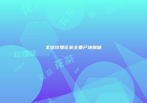 全球玫瑰花茶主要产地探秘