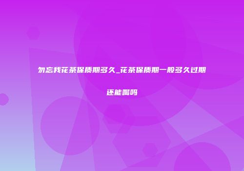 勿忘我花茶保质期多久_花茶保质期一般多久过期还能喝吗