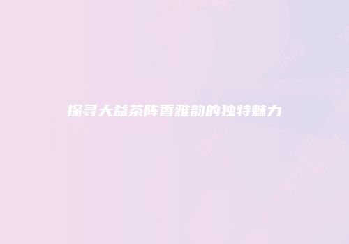 探寻大益茶阵香雅韵的独特魅力