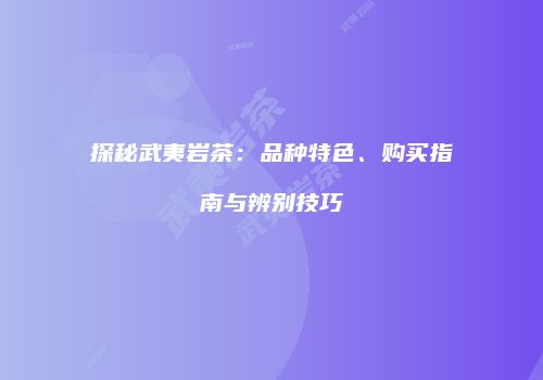 探秘武夷岩茶：品种特色、购买指南与辨别技巧