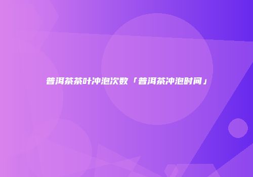 普洱茶茶叶冲泡次数「普洱茶冲泡时间」