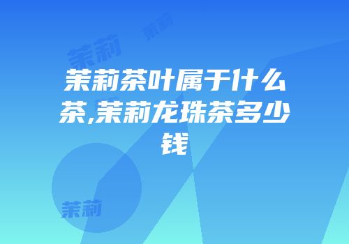 茉莉茶叶属于什么茶,茉莉龙珠茶多少钱