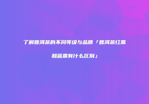 了解普洱茶的不同等级与品质「普洱茶红票和蓝票有什么区别」