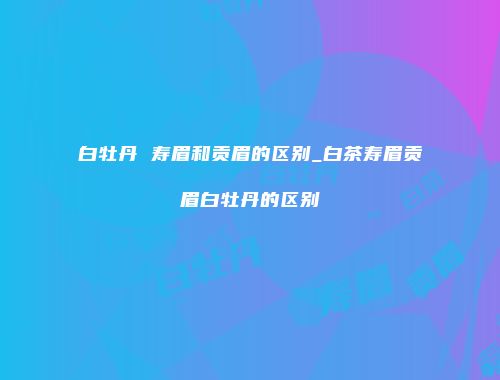 白牡丹 寿眉和贡眉的区别_白茶寿眉贡眉白牡丹的区别