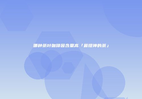 哪种茶叶咖啡因含量高「最提神的茶」