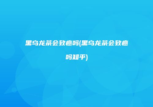 黑乌龙茶会致癌吗(黑乌龙茶会致癌吗知乎)