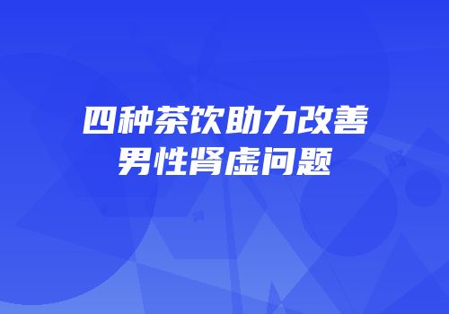 四种茶饮助力改善男性肾虚问题