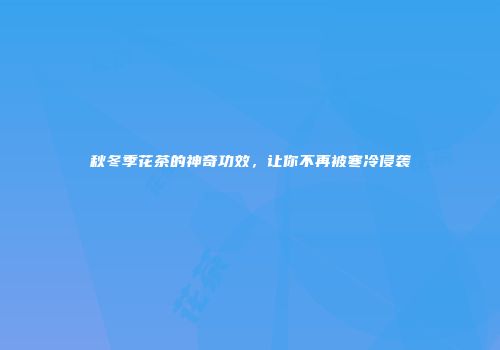 秋冬季花茶的神奇功效，让你不再被寒冷侵袭