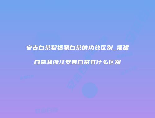 安吉白茶和福鼎白茶的功效区别_福建白茶和浙江安吉白茶有什么区别