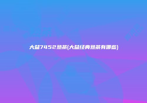 大益7452熟茶(大益经典熟茶有哪些)