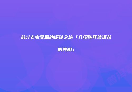 茶叶专家吴疆的探秘之旅「介绍陈年普洱茶的真相」