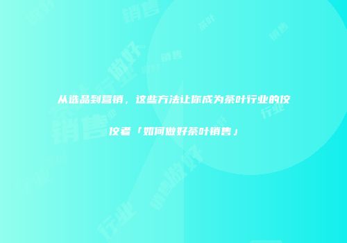 从选品到营销，这些方法让你成为茶叶行业的佼佼者「如何做好茶叶销售」