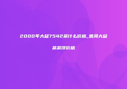 2000年大益7542茶什么价格_普洱大益茶茶饼价格