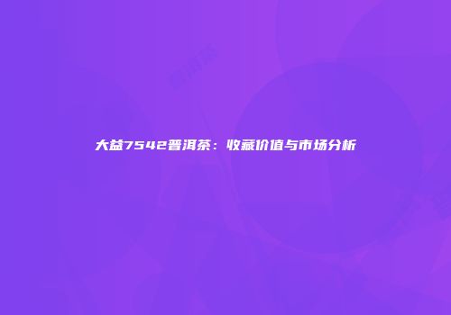 大益7542普洱茶：收藏价值与市场分析