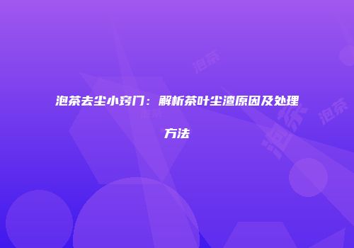 泡茶去尘小窍门：解析茶叶尘渣原因及处理方法