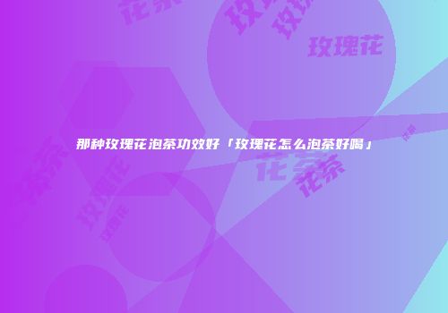 那种玫瑰花泡茶功效好「玫瑰花怎么泡茶好喝」
