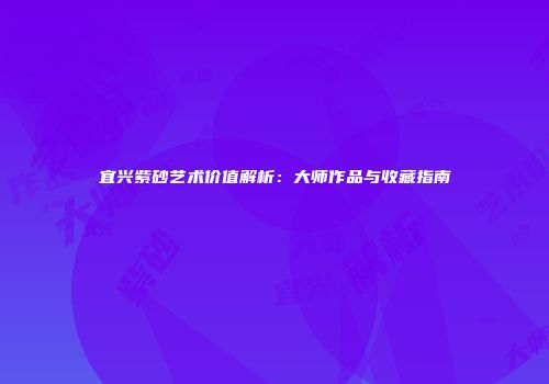 宜兴紫砂艺术价值解析：大师作品与收藏指南