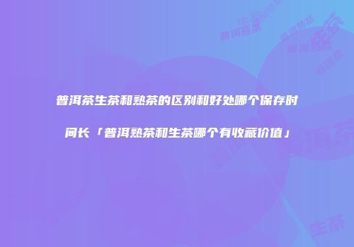 普洱茶生茶和熟茶的区别和好处哪个保存时间长「普洱熟茶和生茶哪个有收藏价值」