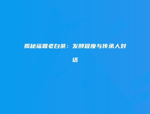 揭秘福鼎老白茶：发酵程度与传承人对话
