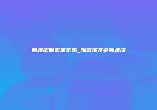 胃疼能喝普洱茶吗_喝普洱茶会胃疼吗