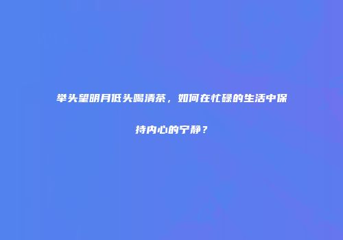 举头望明月低头喝清茶，如何在忙碌的生活中保持内心的宁静？