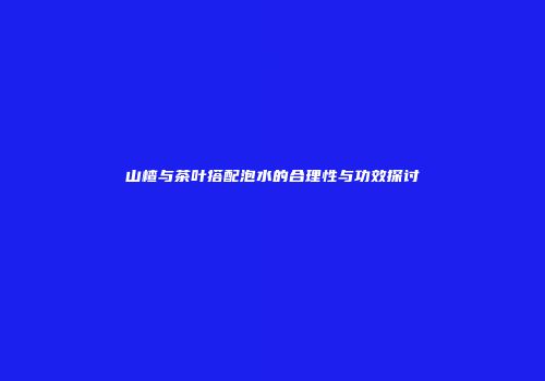 山楂与茶叶搭配泡水的合理性与功效探讨