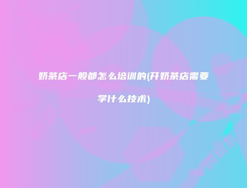 奶茶店一般都怎么培训的(开奶茶店需要学什么技术)