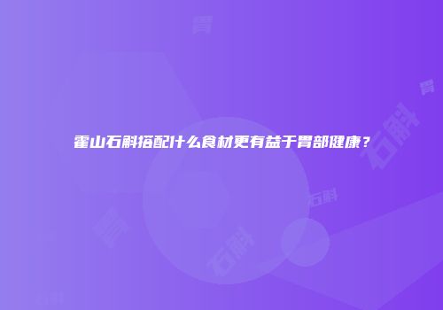 霍山石斛搭配什么食材更有益于胃部健康？
