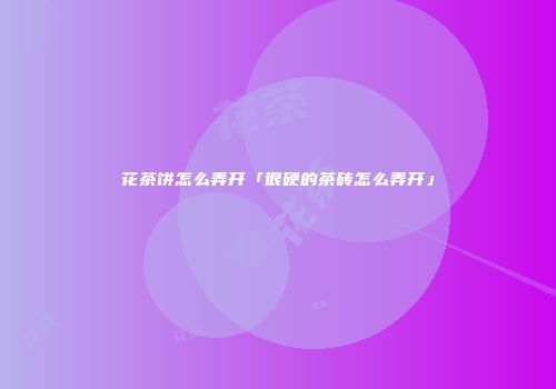 花茶饼怎么弄开「很硬的茶砖怎么弄开」