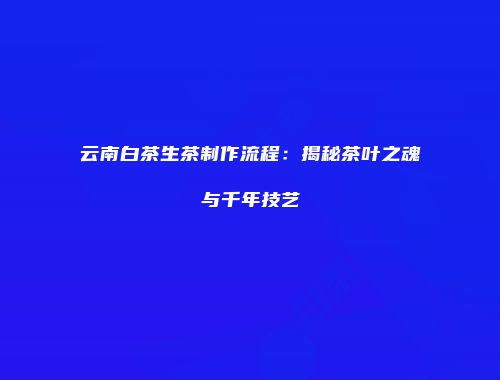 云南白茶生茶制作流程：揭秘茶叶之魂与千年技艺