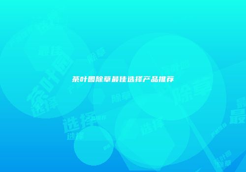 茶叶园除草最佳选择产品推荐