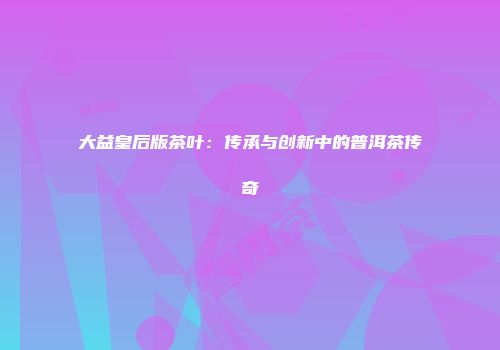 大益皇后版茶叶：传承与创新中的普洱茶传奇