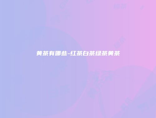 黄茶有哪些-红茶白茶绿茶黄茶