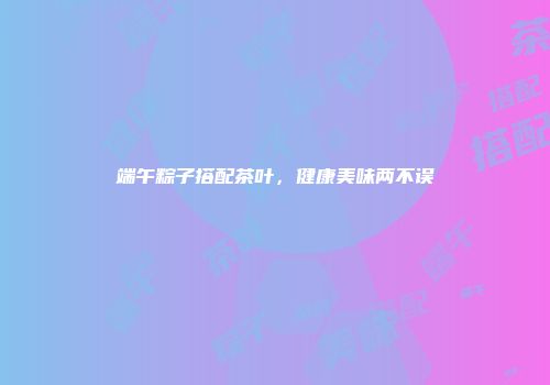 端午粽子搭配茶叶，健康美味两不误