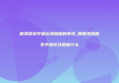 普洱茶初学者必须知道的事项_喝普洱茶的生手应该注意些什么