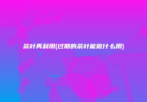 茶叶再利用(过期的茶叶能做什么用)