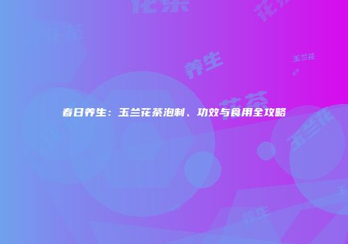 春日养生：玉兰花茶泡制、功效与食用全攻略