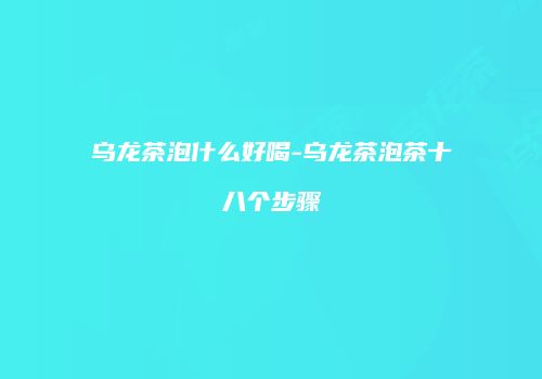 乌龙茶泡什么好喝-乌龙茶泡茶十八个步骤