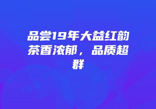 品尝19年大益红韵茶香浓郁，品质超群