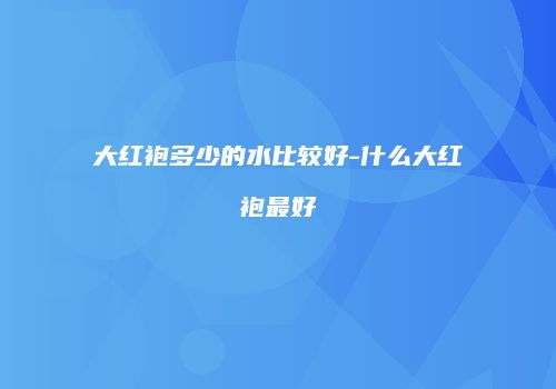 大红袍多少的水比较好-什么大红袍最好