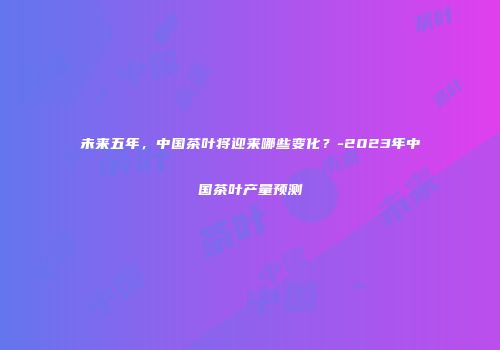 未来五年，中国茶叶将迎来哪些变化？-2023年中国茶叶产量预测